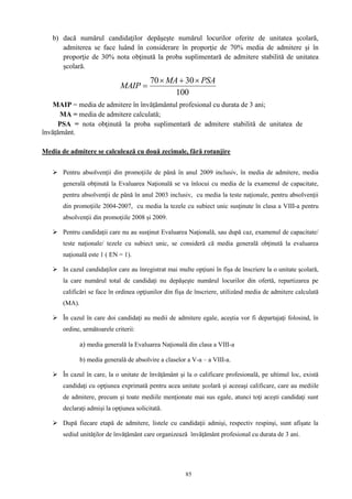 85
b) dacă numărul candidaţilor depăşeşte numărul locurilor oferite de unitatea şcolară,
admiterea se face luând în considerare în proporţie de 70% media de admitere şi în
proporţie de 30% nota obţinută la proba suplimentară de admitere stabilită de unitatea
şcolară.
MAIP = media de admitere în învăţământul profesional cu durata de 3 ani;
MA = media de admitere calculată;
PSA = nota obţinută la proba suplimentară de admitere stabilită de unitatea de
învățământ.

Media de admitere se calculează cu două zecimale, fără rotunjire
 Pentru absolvenţii din promoţiile de până în anul 2009 inclusiv, în media de admitere, media
generală obţinută la Evaluarea Naţională se va înlocui cu media de la examenul de capacitate,
pentru absolvenţii de până în anul 2003 inclusiv, cu media la teste naţionale, pentru absolvenţii
din promoţiile 2004-2007, cu media la tezele cu subiect unic susţinute în clasa a VIII-a pentru
absolvenţii din promoţiile 2008 și 2009.
 Pentru candidaţii care nu au susţinut Evaluarea Naţională, sau după caz, examenul de capacitate/
teste naţionale/ tezele cu subiect unic, se consideră că media generală obţinută la evaluarea
naţională este 1 ( EN = 1).
 In cazul candidaţilor care au înregistrat mai multe opţiuni în fişa de înscriere la o unitate şcolară,
la care numărul total de candidați nu depăşeşte numărul locurilor din ofertă, repartizarea pe
calificări se face în ordinea opţiunilor din fişa de înscriere, utilizând media de admitere calculată
(MA).
 În cazul în care doi candidaţi au medii de admitere egale, aceştia vor fi departajaţi folosind, în
ordine, următoarele criterii:
a) media generală la Evaluarea Naţională din clasa a VIII-a
b) media generală de absolvire a claselor a V-a – a VIII-a.
 În cazul în care, la o unitate de învăţământ şi la o calificare profesională, pe ultimul loc, există
candidaţi cu opţiunea exprimată pentru acea unitate școlară şi aceeaşi calificare, care au mediile
de admitere, precum şi toate mediile menţionate mai sus egale, atunci toţi aceşti candidaţi sunt
declaraţi admişi la opţiunea solicitată.
 După fiecare etapă de admitere, listele cu candidaţii admişi, respectiv respinşi, sunt afişate la
sediul unităţilor de învăţământ care organizează învăţământ profesional cu durata de 3 ani.
100
3070 PSAMA
MAIP


 