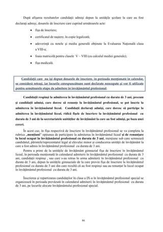 86
După afişarea rezultatelor candidaţii admişi depun la unităţile şcolare la care au fost
declaraţi admişi, dosarele de înscriere care cuprind următoarele acte:
 fişa de înscriere;
 certificatul de naştere, în copie legalizată;
 adeverinţă cu notele şi media generală obţinute la Evaluarea Naţională clasa
a VIII-a;
 foaia matricolă pentru clasele V – VIII (cu calculul mediei generale);
 fişa medicală.
Candidaţii care nu îşi depun dosarele de înscriere, în perioada menţionată în calendar,
se consideră retraşi, iar locurile corespunzătoare sunt declarate neocupate şi vor fi utilizate
pentru următoarele etape de admitere în învăţământul profesional.
Candidaţii respinşi la admiterea în învăţământul profesional cu durata de 3 ani, precum
şi candidaţii admişi, care doresc să renunţe la învăţământul profesional, se pot înscrie la
admiterea în învăţământul liceal. Candidaţii declaraţi admişi, care doresc să participe la
admiterea în învăţământul liceal, ridică fişele de înscriere la învăţământul profesional cu
durata de 3 ani de la secretariatele unităţilor de învăţământ la care au fost admişi, pe baza unei
cereri.
În acest caz, în fișa respectivă de înscriere în învățământul profesional se va completa la
rubrica „mențiuni” opțiunea de participare la admiterea în învățământul liceal și de renunțare
la locul ocupat în învățământul profesional cu durata de 3 ani, mențiune sub care semnează
candidatul, părintele/reprezentatul legal al elevului minor și conducerea unității de învățământ la
care a fost admis în învăţământul profesional cu durata de 3 ani.
Pentru a primi de la unitățile de învățământ gimnazial fișa de înscriere în învățământul
liceal, în perioada menționată în calendarul admiterii în învăţământul profesional cu durata de 3
ani, candidații respinși , sau care s-au retras în urma admiterii în învăţământul profesional cu
durata de 3 ani, depun la unitățile gimnaziale de la care provin fișa de înscriere la învățământul
profesional cu durata de 3 ani din care rezultă că au fost respinși sau au renunțat la locul ocupat
în învăţământul profesional cu durata de 3 ani.
Înscrierea şi repartizarea candidaţilor în clasa a IX-a în învăţământul profesional special se
organizează în perioada prevăzută în calendarul admiterii în învăţământul profesional cu durata
de 3 ani, pe locurile alocate învăţământului profesional special.
 