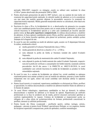 7
perioada 2004-2007; respectiv cu sintagma „tezele cu subiect unic susținute în clasa
a VIII-a” pentru absolvenții din promoțiile 2008 și 2009.
 Pentru absolvenţii gimnaziului de până în 2007 inclusiv, care au susţinut de mai multe ori
examenul de capacitate/testele naţionale, în calculul mediei de admitere se ia în considerare
cea mai mare din mediile generale obţinute la prezentările succesive la examenul de
capacitate/testele naţionale. Media generală menţionată anterior se calculează, chiar dacă este
inferioară notei 5.
 Înscrierea în clasa a IX-a, la învăţământul de zi, a absolvenţilor de gimnaziu (cu excepţia
celor care candidează pentru licee/clase pentru care se susţin probe de aptitudini, a celor care
solicită înscrierea în învăţământul special şi a celor care candidează pe locurile speciale
pentru romi), se face prin repartizare computerizată, în ordinea descrescătoare a mediilor
de admitere, în baza opţiunii candidatului pentru filiera, profilul, specializarea sau domeniul
respectiv și în limita locurilor aprobate, prin planul de şcolarizare, pentru unităţile şcolare
finanţate de la bugetul de stat.
 În cazul în care doi candidaţi au medii de admitere egale, aceştia vor fi departajaţi folosind,
în ordine, următoarele criterii:
a) media generală la Evaluarea Naţională din clasa a VIII-a
b) media generală de absolvire a claselor a V-a – a VIII-a;
c) nota obţinută la proba de limba și literatura română din cadrul Evaluării
Naţionale;
d) nota obţinută la proba de matematică din cadrul Evaluării Naţionale;
e) nota obţinută la proba de limbă maternă din cadrul Evaluării Naţionale, respectiv
nota de la proba de verificare a cunoștinţelor de limbă maternă, susţinută conform
prevederilor Art.10 din anexa 1 la OMECTS nr. 4802/31.08.2010, în cazul
candidaţilor care solicită înscrierea la unităţi de învăţământ cu predare în limba
minorităţilor naţionale.
 În cazul în care, la o unitate de învăţământ, pe ultimul loc, există candidaţi cu opţiunea
exprimată pentru acea unitate școlară şi care au mediile de admitere, precum şi toate mediile
menţionate mai sus egale, atunci toţi aceşti candidaţi sunt declaraţi admişi la opţiunea
solicitată.
 Pentru liceul teoretic și vocaţional, repartizarea candidaţilor se efectuează pe filiere, profiluri
și specializări, în ordinea descrescătoare a mediilor de admitere/mediilor finale de admitere şi
în funcţie de opţiuni.
 În cazul filierei tehnologice, repartizarea candidaţilor se face pe domenii, în ordinea
descrescătoare a mediilor de admitere şi în funcţie de opţiuni. Repartizarea pe calificări
profesionale se va face în următorii ani de studiu, potrivit structurii curriculare aprobate şi
conform reglementărilor în vigoare. Unitatea de învăţământ şi inspectoratul școlar au
obligaţia de a afişa oferta de şcolarizare/oferta de formare profesională concretizată în
profiluri, domenii şi calificări profesionale.
 Pentru liceele din filiera vocaţională - profilurile sportiv, militar, teologic, artistic,
pedagogic - precum şi pentru liceul Waldorf, specializarea filologie, se vor organiza, înainte
de începerea repartizării computerizate, probe de aptitudini, conform metodologiei.
 