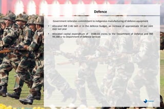 Government reiterates commitment to indigenous manufacturing of defence equipment
• Allocated INR 2.46 lakh cr in the defence budget, an increase of approximate 10 per cent
over last year
• Allocated capital expenditure of ` 3588.03 crores to the Department of Defence and INR
94,588 cr to Department of Defence services
Defence
 