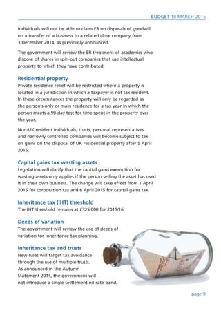 Individuals will not be able to claim ER on disposals of goodwill
on a transfer of a business to a related close company from
3 December 2014, as previously announced.
The government will review the ER treatment of academics who
dispose of shares in spin-out companies that use intellectual
property to which they have contributed.
Residential property
Private residence relief will be restricted where a property is
located in a jurisdiction in which a taxpayer is not tax resident.
In these circumstances the property will only be regarded as
the person’s only or main residence for a tax year in which the
person meets a 90-day test for time spent in the property over
the year.
Non-UK resident individuals, trusts, personal representatives
and narrowly controlled companies will become subject to tax
on gains on the disposal of UK residential property after 5 April
2015.
Capital gains tax wasting assets
Legislation will clarify that the capital gains exemption for
wasting assets only applies if the person selling the asset has used
it in their own business. The change will take effect from 1 April
2015 for corporation tax and 6 April 2015 for capital gains tax.
Inheritance tax (IHT) threshold
The IHT threshold remains at £325,000 for 2015/16.
Deeds of variation
The government will review the use of deeds of
variation for inheritance tax planning.
Inheritance tax and trusts
New rules will target tax avoidance
through the use of multiple trusts.
As announced in the Autumn
Statement 2014, the government will
not introduce a single settlement nil-rate band.
BUDget 18 March 2015
page 9
 