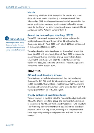 Medals
The existing inheritance tax exemption for medals and other
decorations for valour or gallantry is being extended, from
3 December 2014, to all decorations and medals awarded to the
armed services or emergency services personnel and to awards
made by the Crown for achievements and service in public life, as
announced in the Autumn Statement 2014.
Annual tax on enveloped dwellings (ATED)
The ATED charges will increase by 50% above inflation for
residential properties worth more than £2 million for the
chargeable period 1 April 2015 to 31 March 2016, as announced
in the Autumn Statement 2014.
The related capital gains tax charge on disposals of properties
liable to ATED will be extended from 6 April 2015 to residential
properties worth over £1 million and up to £2 million. From
6 April 2016 the charge will apply to residential properties
worth over £500,000 and up to £1 million. These changes were
announced in the Budget 2014.
CHARITIES
Gift Aid small donations scheme
The maximum annual donation amount that can be claimed
through the Gift Aid small donations scheme will increase from
£5,000 to £8,000. This will take effect from April 2016, allowing
charities and Community Amateur Sports Clubs to claim Gift Aid
top-up payments of up to £2,000 a year.
Charity authorised investment funds
The government is working with the Financial Conduct Authority
(FCA), the Charity Investors’ Group and the Charity Commission
to introduce a new Charity Authorised Investment Fund structure.
This will bring new investment funds established for charitable
purposes under FCA regulation, ensuring that they receive the
same regulatory oversight and protections as funds for retail
investors.
BUDget 18 March 2015
page 10
think ahead
Review your will. It may
become harder for your
family to rewrite the will
using a deed of variation.
>
 