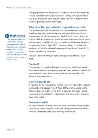 BUDget 18 March 2015
The government will introduce a facility for smaller businesses to
receive voluntary advanced assurances lasting three years when
making a first claim from autumn 2015 and will reduce the time
taken to process a claim from 2016.
Television, film and orchestra corporation tax reliefs
The government will ‘modernise’ the cultural test for high-end
television tax relief and reduce the minimum UK expenditure
requirement for all television tax reliefs from 25% to 10% from
1 April 2015. As announced in the Autumn Statement 2014, there
will be a new tax relief for the production of children’s television
programmes from 1 April 2015. The rate of film tax relief will
increase to 25% for all qualifying expenditure from 1 April 2015
subject to state aid clearance.
Tax relief for orchestras at 25% will be provided from 1 April
2016.
Goodwill
Corporation tax relief will be restricted on goodwill associated
with a business that a company acquires from a related individual
or partnership from 3 December 2014, as announced in the
Autumn Statement 2014.
Diverted profits tax
A new tax on diverted profits (which some refer to as the ‘Google
tax’) will be introduced from 1 April 2015, as announced in the
Autumn Statement 2014. The draft legislation has been revised
to narrow the notification requirement and some other changes
have been made.
Consortium relief
All requirements relating to the location of the link company for
consortium claims to group relief are being removed with effect
from 10 December 2014, as previously announced.
page 12
think ahead
Your business might be
entitled to a valuable
R&D tax credit – even if
it doesn’t make a taxable
profit. Check out the
position; you might be
surprised what can qualify
and how much it could be
worth to you.
>
 