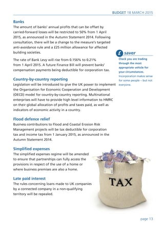Banks
The amount of banks’ annual profits that can be offset by
carried-forward losses will be restricted to 50% from 1 April
2015, as announced in the Autumn Statement 2014. Following
consultation, there will be a change to the measure’s targeted
anti-avoidance rule and a £25 million allowance for affected
building societies.
The rate of Bank Levy will rise from 0.156% to 0.21%
from 1 April 2015. A future Finance Bill will prevent banks’
compensation payments being deductible for corporation tax.
Country-by-country reporting
Legislation will be introduced to give the UK power to implement
the Organisation for Economic Cooperation and Development
(OECD) model for country-by-country reporting. Multinational
enterprises will have to provide high level information to HMRC
on their global allocation of profits and taxes paid, as well as
indicators of economic activity in a country.
Flood defence relief
Business contributions to Flood and Coastal Erosion Risk
Management projects will be tax deductible for corporation
tax and income tax from 1 January 2015, as announced in the
Autumn Statement 2014.
Simplified expenses
The simplified expenses regime will be amended
to ensure that partnerships can fully access the
provisions in respect of the use of a home or
where business premises are also a home.
Late paid interest
The rules concerning loans made to UK companies
by a connected company in a non-qualifying
territory will be repealed.
saver
Check you are trading
through the most
appropriate vehicle for
your circumstances.
Incorporation makes sense
for some people – but not
everyone.
£
page 13
BUDget 18 March 2015
 