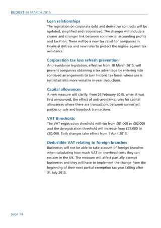 Loan relationships
The legislation on corporate debt and derivative contracts will be
updated, simplified and rationalised. The changes will include a
clearer and stronger link between commercial accounting profits
and taxation. There will be a new tax relief for companies in
financial distress and new rules to protect the regime against tax
avoidance.
Corporation tax loss refresh prevention
Anti-avoidance legislation, effective from 18 March 2015, will
prevent companies obtaining a tax advantage by entering into
contrived arrangements to turn historic tax losses whose use is
restricted into more versatile in-year deductions.
Capital allowances
A new measure will clarify, from 26 February 2015, when it was
first announced, the effect of anti-avoidance rules for capital
allowances where there are transactions between connected
parties or sale and leaseback transactions.
VAT thresholds
The VAT registration threshold will rise from £81,000 to £82,000
and the deregistration threshold will increase from £79,000 to
£80,000. Both changes take effect from 1 April 2015.
Deductible VAT relating to foreign branches
Businesses will not be able to take account of foreign branches
when calculating how much VAT on overhead costs they can
reclaim in the UK. The measure will affect partially exempt
businesses and they will have to implement the change from the
beginning of their next partial exemption tax year falling after
31 July 2015.
BUDget 18 March 2015
page 14
 