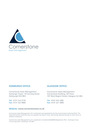 EDINBURGH OFFICE:
Cornerstone Asset Management
Exchange Tower, 19 Canning Street
Edinburgh EH3 8EH
Tel: 0131 514 2770
Fax: 0131 222 9800
GLASGOW OFFICE:
Cornerstone Asset Management
Cornerstone Building, 5th Floor
107 West Regent Street, Glasgow G2 2BA
Tel: 0141 410 1085
Fax: 0141 221 5800
Website: www.cornerstoneam.co.uk
Cornerstone Asset Management LLP is authorised and regulated by the Financial Conduct Authority (FCA). The
Financial Conduct Authority does not regulate tax advice, trusts, will writing, National Savings or some forms of
offshore investment.
Cornerstone Asset Management LLP is registered in Scotland (SO302894) Registered office - Exchange Tower
19 Canning Street Edinburgh EH3 8EH
 