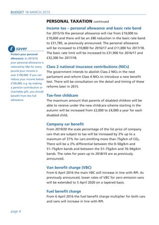 saver
Protect your personal
allowance. In 2015/16
your personal allowance is
reduced by 50p for every
pound your income is
over £100,000. If you can
reduce your income below
£100,000, e.g. by making
a pension contribution or
charitable gift, you should
benefit from the full
allowance.
£
BUDget 18 March 2015
Personal taxation continued
Income tax – personal allowance and basic rate band
For 2015/16 the personal allowance will rise from £10,000 to
£10,600 and there will be an £80 reduction in the basic rate band
to £31,785, as previously announced. The personal allowance
will be increased to £10,800 for 2016/17 and £11,000 for 2017/18.
The basic rate limit will be increased to £31,900 for 2016/17 and
£32,300 for 2017/18.
Class 2 national insurance contributions (NICs)
The government intends to abolish Class 2 NICs in the next
parliament and reform Class 4 NICs to introduce a new benefit
test. There will be consultation on the detail and timing of these
reforms later in 2015.
Tax-free childcare
The maximum amount that parents of disabled children will be
able to receive under the new childcare scheme starting in the
autumn will be increased from £2,000 to £4,000 a year for each
disabled child.
Company car benefit
From 2019/20 the scale percentage of the list price of company
cars that are subject to tax will be increased by 3% up to a
maximum of 37% for cars emitting more than 75g/km of CO2.
There will be a 3% differential between the 0–50g/km and
51–75g/km bands and between the 51–75g/km and 76–94g/km
bands. The rates for years up to 2018/19 are as previously
announced.
Van benefit charge (VBC)
From 6 April 2016 the main VBC will increase in line with RPI. As
previously announced, lower rates of VBC for zero emission vans
will be extended to 5 April 2020 on a tapered basis.
Fuel benefit charge
From 6 April 2016 the fuel benefit charge multiplier for both cars
and vans will increase in line with RPI.
page 4
 