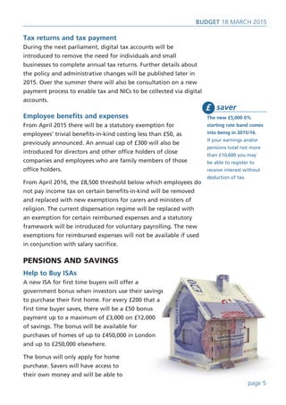 page 5
BUDget 18 March 2015
Tax returns and tax payment
During the next parliament, digital tax accounts will be
introduced to remove the need for individuals and small
businesses to complete annual tax returns. Further details about
the policy and administrative changes will be published later in
2015. Over the summer there will also be consultation on a new
payment process to enable tax and NICs to be collected via digital
accounts.
Employee benefits and expenses
From April 2015 there will be a statutory exemption for
employees’ trivial benefits-in-kind costing less than £50, as
previously announced. An annual cap of £300 will also be
introduced for directors and other office holders of close
companies and employees who are family members of those
office holders.
From April 2016, the £8,500 threshold below which employees do
not pay income tax on certain benefits-in-kind will be removed
and replaced with new exemptions for carers and ministers of
religion. The current dispensation regime will be replaced with
an exemption for certain reimbursed expenses and a statutory
framework will be introduced for voluntary payrolling. The new
exemptions for reimbursed expenses will not be available if used
in conjunction with salary sacrifice.
PENSIONS AND SAVINGS
Help to Buy ISAs
A new ISA for first time buyers will offer a
government bonus when investors use their savings
to purchase their first home. For every £200 that a
first time buyer saves, there will be a £50 bonus
payment up to a maximum of £3,000 on £12,000
of savings. The bonus will be available for
purchases of homes of up to £450,000 in London
and up to £250,000 elsewhere.
The bonus will only apply for home
purchase. Savers will have access to
their own money and will be able to
saver
The new £5,000 0%
starting rate band comes
into being in 2015/16.
If your earnings and/or
pensions total not more
than £10,600 you may
be able to register to
receive interest without
deduction of tax.
£
 
