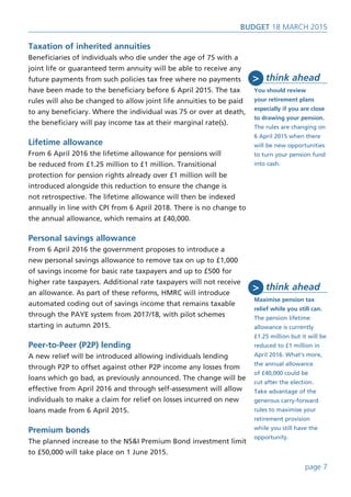 page 7
BUDget 18 March 2015
Taxation of inherited annuities
Beneficiaries of individuals who die under the age of 75 with a
joint life or guaranteed term annuity will be able to receive any
future payments from such policies tax free where no payments
have been made to the beneficiary before 6 April 2015. The tax
rules will also be changed to allow joint life annuities to be paid
to any beneficiary. Where the individual was 75 or over at death,
the beneficiary will pay income tax at their marginal rate(s).
Lifetime allowance
From 6 April 2016 the lifetime allowance for pensions will
be reduced from £1.25 million to £1 million. Transitional
protection for pension rights already over £1 million will be
introduced alongside this reduction to ensure the change is
not retrospective. The lifetime allowance will then be indexed
annually in line with CPI from 6 April 2018. There is no change to
the annual allowance, which remains at £40,000.
Personal savings allowance
From 6 April 2016 the government proposes to introduce a
new personal savings allowance to remove tax on up to £1,000
of savings income for basic rate taxpayers and up to £500 for
higher rate taxpayers. Additional rate taxpayers will not receive
an allowance. As part of these reforms, HMRC will introduce
automated coding out of savings income that remains taxable
through the PAYE system from 2017/18, with pilot schemes
starting in autumn 2015.
Peer-to-Peer (P2P) lending
A new relief will be introduced allowing individuals lending
through P2P to offset against other P2P income any losses from
loans which go bad, as previously announced. The change will be
effective from April 2016 and through self-assessment will allow
individuals to make a claim for relief on losses incurred on new
loans made from 6 April 2015.
Premium bonds
The planned increase to the NS&I Premium Bond investment limit
to £50,000 will take place on 1 June 2015.
think ahead
You should review
your retirement plans
especially if you are close
to drawing your pension.
The rules are changing on
6 April 2015 when there
will be new opportunities
to turn your pension fund
into cash.
>
think ahead
Maximise pension tax
relief while you still can.
The pension lifetime
allowance is currently
£1.25 million but it will be
reduced to £1 million in
April 2016. What’s more,
the annual allowance
of £40,000 could be
cut after the election.
Take advantage of the
generous carry-forward
rules to maximise your
retirement provision
while you still have the
opportunity.
>
 