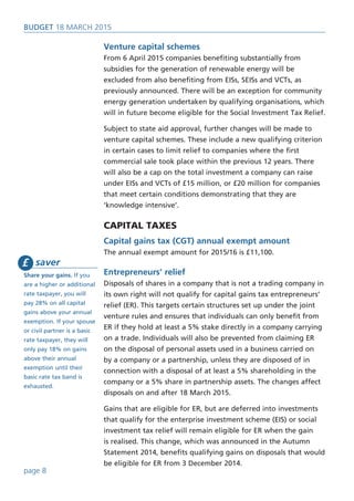 Venture capital schemes
From 6 April 2015 companies benefiting substantially from
subsidies for the generation of renewable energy will be
excluded from also benefiting from EISs, SEISs and VCTs, as
previously announced. There will be an exception for community
energy generation undertaken by qualifying organisations, which
will in future become eligible for the Social Investment Tax Relief.
Subject to state aid approval, further changes will be made to
venture capital schemes. These include a new qualifying criterion
in certain cases to limit relief to companies where the first
commercial sale took place within the previous 12 years. There
will also be a cap on the total investment a company can raise
under EISs and VCTs of £15 million, or £20 million for companies
that meet certain conditions demonstrating that they are
‘knowledge intensive’.
CAPITAL TAXES
Capital gains tax (CGT) annual exempt amount
The annual exempt amount for 2015/16 is £11,100.
Entrepreneurs’ relief
Disposals of shares in a company that is not a trading company in
its own right will not qualify for capital gains tax entrepreneurs’
relief (ER). This targets certain structures set up under the joint
venture rules and ensures that individuals can only benefit from
ER if they hold at least a 5% stake directly in a company carrying
on a trade. Individuals will also be prevented from claiming ER
on the disposal of personal assets used in a business carried on
by a company or a partnership, unless they are disposed of in
connection with a disposal of at least a 5% shareholding in the
company or a 5% share in partnership assets. The changes affect
disposals on and after 18 March 2015.
Gains that are eligible for ER, but are deferred into investments
that qualify for the enterprise investment scheme (EIS) or social
investment tax relief will remain eligible for ER when the gain
is realised. This change, which was announced in the Autumn
Statement 2014, benefits qualifying gains on disposals that would
be eligible for ER from 3 December 2014.
BUDget 18 March 2015
page 8
saver
Share your gains. If you
are a higher or additional
rate taxpayer, you will
pay 28% on all capital
gains above your annual
exemption. If your spouse
or civil partner is a basic
rate taxpayer, they will
only pay 18% on gains
above their annual
exemption until their
basic rate tax band is
exhausted.
£
 
