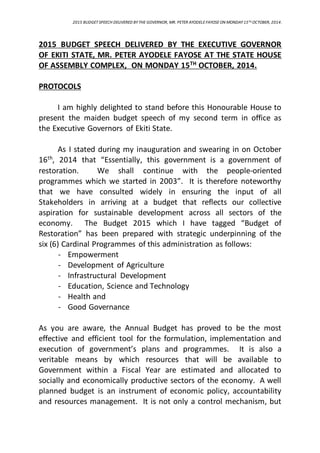 2015 BUDGETSPEECH DELIVERED BY THE GOVERNOR, MR. PETER AYODELEFAYOSE ON MONDAY15TH OCTOBER, 2014.
2015 BUDGET SPEECH DELIVERED BY THE EXECUTIVE GOVERNOR
OF EKITI STATE, MR. PETER AYODELE FAYOSE AT THE STATE HOUSE
OF ASSEMBLY COMPLEX, ON MONDAY 15TH
OCTOBER, 2014.
PROTOCOLS
I am highly delighted to stand before this Honourable House to
present the maiden budget speech of my second term in office as
the Executive Governors of Ekiti State.
As I stated during my inauguration and swearing in on October
16th
, 2014 that “Essentially, this government is a government of
restoration. We shall continue with the people-oriented
programmes which we started in 2003”. It is therefore noteworthy
that we have consulted widely in ensuring the input of all
Stakeholders in arriving at a budget that reflects our collective
aspiration for sustainable development across all sectors of the
economy. The Budget 2015 which I have tagged “Budget of
Restoration” has been prepared with strategic underpinning of the
six (6) Cardinal Programmes of this administration as follows:
- Empowerment
- Development of Agriculture
- Infrastructural Development
- Education, Science and Technology
- Health and
- Good Governance
As you are aware, the Annual Budget has proved to be the most
effective and efficient tool for the formulation, implementation and
execution of government’s plans and programmes. It is also a
veritable means by which resources that will be available to
Government within a Fiscal Year are estimated and allocated to
socially and economically productive sectors of the economy. A well
planned budget is an instrument of economic policy, accountability
and resources management. It is not only a control mechanism, but
 