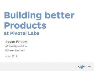 Building better
Products
Jason Fraser
jafraser@pivotal.io
@jfraser (twitter)
June, 2015
at Pivotal Labs
 