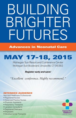 “Excellent conference. Highly recommend.”
Advances in Neonatal Care
BUILDING
BRIGHTER
FUTURES
MAY 17-18, 2015
Mohegan Sun Resort and Conference Center
Mohegan Sun Boulevard, Uncasville, CT 06382
Register early and save!
INTENDED AUDIENCE
Neonatal Healthcare Professionals
• Registered Nurses
• Advanced Practice Nurses
• Physician Assistants
• Respiratory Therapists
• Lactation Consultants
• Registered Dieticians
• Physicians
• Developmental Therapists
 