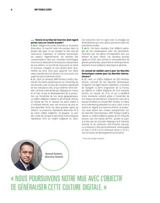 « NOUS POURSUIVONS NOTRE MUE AVEC L’OBJECTIF
DE GÉNÉRALISER CETTE CULTURE DIGITALE. »
Venons-en au bilan de l’exercice. Quel regard
portez-vous sur l’année écoulée ?
P. de V. : Malgré une année chahutée sur les places
financières, le marché reste très porteur dans la
plupart des pays, ce qui souligne le rôle utile de
l’assurance. Cependant, le contexte économique,
les aspects réglementaires, les attentes des
consommateurs liées aux nouvelles technologies
montrent la nécessité d’une évolution substantielle
de nos métiers. Le marché de l’assurance se remet
en question, s’adapte, et nous devons faire nous-
mêmes les bons choix pour apporter une réelle
valeur ajoutée dans les secteurs où nous avons une
expertise particulièrement forte.
R. D. : Dans ce contexte, BNP Paribas Cardif a réa-
lisé de très belles performances sur l’ensemble de
ses activités, avec un taux de croissance significatif
de nos indicateurs clés, ce qui confirme notre soli-
dité. L’activité a été portée par l’épargne en France
et en Asie, et par le développement de la protec-
tion sur l’ensemble de nos zones géographiques.
Le chiffre d’affaires s’établit à 28 milliards d’euros,
en hausse de 2 %, le résultat net avant impôts à
1,3 milliard d’euros, avec une structure de plus en
plus favorable entre nos deux grandes lignes de
métiers : la protection représente désormais 25 %
de notre chiffre d’affaires. En épargne, la part
des unités de compte et des fonds Eurocroissance
représente 40 % du chiffre d’affaires en 2015.
Ces évolutions sont en ligne avec la stratégie de
diversification que nous allons poursuivre dans les
prochaines années.
P. de V. : Ces bons résultats, fruit d’efforts parta-
gés de nos collaborateurs avec nos partenaires,
montrent que nos offres correspondent bien aux
besoins de leurs clients. Les nouveaux accords
signés en 2015, tout comme le renouvellement de
grands partenariats, notamment en Amérique latine,
attestent d’une confiance réciproque et pérenne.
Ce constat de solidité vaut-il pour les Marchés
Domestiques comme pour les Marchés Interna-
tionaux ?
R. D. : Avec un chiffre d’affaires de 18,5 milliards
d’euros, l’activité de nos Marchés Domestiques
enregistre une légère baisse. Cependant, il convient
de souligner la forte progression de la France,
qui affiche un chiffre d’affaires de 11,6 milliards
d’euros, en hausse de 11 %, et qui a bénéficié
d’une excellente collecte grâce à l’ensemble de
ses réseaux de distribution, notamment celui de la
banque de détail du Groupe BNP Paribas. Si l’Italie
et le Luxembourg présentent un recul, celui-ci est à
mettre en regard d’un exercice 2014 où la produc-
tion avait atteint des niveaux exceptionnels. Sur
les Marchés Internationaux, BNP Paribas Cardif a
réalisé un chiffre d’affaires global de 9,5 milliards
d’euros, soit une hausse de 8 % *
, portée, là aussi,
à la fois par les activités d’épargne (4,9 milliards
d’euros) et de protection (4,6 milliards d’euros).
La croissance a été particulièrement remarquable
en Asie (+ 10 % *
) et en Amérique latine (+ 21 % *
),
nos territoires de développement prioritaires.
*
À taux de change constants.
•••
Renaud Dumora,
Directeur Général
8 BNP PARIBAS CARDIF
 