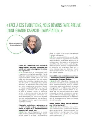 « FACE À CES ÉVOLUTIONS, NOUS DEVONS FAIRE PREUVE
D’UNE GRANDE CAPACITÉ D’ADAPTATION. »
L’année 2015 a été marquée par la poursuite de
grands chantiers internes à l’entreprise, dont
celui de la transformation digitale. Où en êtes-
vous aujourd’hui ?
R. D. : Ce vaste plan de transformation lancé
il y a trois ans s’est achevé début 2016. Près de
320 projets collaboratifs ont permis d’accroître la
digitalisation de nos activités. Mais ce n’est qu’une
étape. Nous poursuivons notre mue avec l’objectif
de généraliser cette culture digitale, qui doit désor-
mais être portée au quotidien par chacun des col-
laborateurs de BNP Paribas Cardif. Le digital doit
faire partie intégrante de notre culture, devenir
un mode de travail. Le Cardif Lab’ joue ici un rôle
stratégique : ce laboratoire, créé en 2014, permet
de tester de nouveaux concepts de produits et
services en lien direct ou indirect avec le monde
de l’assurance en exploitant le potentiel des nou-
velles technologies. C’est aussi un lieu de forma-
tion pour nos collaborateurs et nos partenaires,
et un espace d’innovation largement ouvert sur la
société (voir p. 24-26).
L’adaptation aux évolutions réglementaires est
un autre chantier majeur, avec notamment
l’entrée en vigueur de la réforme européenne
Solvency II au 1er
 janvier 2016.
P. de V. : Sans attendre l’application du nouveau
cadre prudentiel, BNP Paribas Cardif a toujours
été très vigilant sur le risque. C’est l’une de nos
forces, qui s’appuie sur un actuariat très développé
à l’échelle internationale.
R. D. : Nous avons considéré cette nouvelle régle-
mentation comme une opportunité pour renforcer
la qualité de notre gouvernance. Le travail sur les
outils de mesure des risques et de la solvabilité,
de contrôle et de communication auprès des régu-
lateurs a mobilisé beaucoup d’énergie en interne
et, aujourd’hui, tout est en place. C’est dans ce
même état d’esprit que nous aborderons d’autres
réformes réglementaires dans tous les pays où
nous sommes implantés.
L’année 2015 a vu la montée de nouveaux risques
– économiques, financiers, géopolitiques, envi-
ronnementaux – à l’échelle mondiale.
P. de V. : En effet, et face à ces évolutions, nous
devons faire preuve d’une grande capacité d’adap-
tation, tout en proposant des offres qui apportent
une véritable valeur ajoutée dans une perspective
de long terme. S’il est difficile de dire aujourd’hui
quels produits seront proposés demain, on peut
penser que nous devrons répondre à un besoin
croissant de services de prévention, une voie dans
laquelle BNP Paribas Cardif est déjà engagé. Tout
comme nous continuerons à jouer un rôle moteur
dans le développement de supports d’investis­
sement responsable.
Renaud Dumora, quelles sont vos ambitions
pour BNP Paribas Cardif ?
R. D. : Le plan à moyen terme que nous construi-
sons vise à poursuivre la transformation et l’adap-
tation de l’entreprise à son environnement. Une
chose toutefois ne changera pas : notre volonté
d’être une vraie valeur ajoutée pour nos parte-
naires et leurs clients. 
Pierre de Villeneuve,
Président Exécutif
Rapport d’activité 2015 9
 