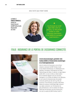 www.insuranceup.it, premier site
italien dédié à l’innovation numérique
et à l’entrepreneuriat
dans le secteur de l’assurance, est né d’une
initiative commune de BNP Paribas Cardif
et du webzine EconomyUp, en collaboration avec
PolyHub, l’incubateur d’entreprises de l’École
Polytechnique de Milan. Ce portail, en ligne depuis
juillet 2015, se veut à la fois un observatoire
de la révolution digitale et de ses marchés
émergents, un carrefour de débats et de réflexions,
et une caisse de résonance pour des projets
innovants portés par des start-up. Dès son
ouverture, InsuranceUp a accueilli la deuxième
édition du concours Cardif Open-F@b, consacré
aux objets connectés. Les 10 initiatives les
plus prometteuses, tant en matière de relation
client que de nouveaux services d’assurance,
ont reçu le soutien de BNP Paribas Cardif.
ITALIE : INSURANCE UP, LE PORTAIL DE L’ASSURANCE CONNECTÉE
LA PAROLE À
ISABELLA FUMAGALLI,
membre du
Comité Exécutif
de BNP Paribas Cardif,
Responsable
de l’Italie
« La formule du Cardif
Open-F@b a fait ses
preuves, car elle permet
d’allier la vision
de jeunes innovateurs
et la solidité de managers
expérimentés. »
DES FAITS QUI FONT SENS
14 BNP PARIBAS CARDIF
 