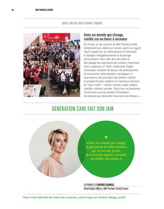Pour rester informés de toutes nos avancées, suivez-nous sur Twitter @bnpp_cardif
LA PAROLE À FLORENCE KARRAS,
Chief Digital Officer, BNP Paribas Cardif France
GÉNÉRATION CARE FAIT SON JAM
Dans un monde qui change,
vieillir est un futur à inventer
En France, le site internet de BNP Paribas Cardif,
Génération Care, dédié aux seniors, porte un regard
neuf et positif sur le vieillissement en stimulant
le dialogue intergénérationnel et le partage
d’innovations. Pour aller plus loin dans le
décryptage des aspirations des seniors, Génération
Care a organisé un “JAM”, événement d’open-
innovation. Pendant 48 heures, 60 professionnels
de l’assurance, baby-boomers, sociologues et
innovateurs ont participé à des ateliers créatifs
et prospectifs pour explorer les nouveaux horizons
du ‘’bien vieillir’’ : travail, retraite, santé, habitat,
mobilité, relations sociales… Dans tous ces domaines,
l’innovation ouverte accélère l’émergence
de solutions qui dessinent l’assurance de demain.
« Dans un monde qui change,
la génération de baby-boomers
qui arrive aux portes
de la retraite aspire à inventer
un vieillir autrement. »
DES FAITS QUI FONT SENS
16 BNP PARIBAS CARDIF
 