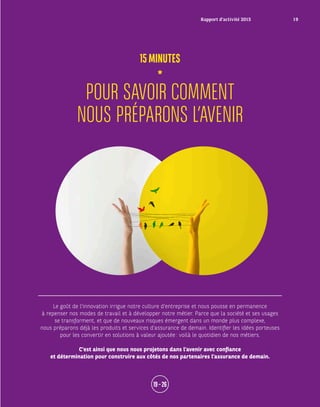 Le goût de l’innovation irrigue notre culture d’entreprise et nous pousse en permanence
à repenser nos modes de travail et à développer notre métier. Parce que la société et ses usages
se transforment, et que de nouveaux risques émergent dans un monde plus complexe,
nous préparons déjà les produits et services d’assurance de demain. Identifier les idées porteuses
pour les convertir en solutions à valeur ajoutée : voilà le quotidien de nos métiers.
C’est ainsi que nous nous projetons dans l’avenir avec confiance
et détermination pour construire aux côtés de nos partenaires l’assurance de demain.
POUR SAVOIR COMMENT
NOUS PRÉPARONS L’AVENIR
15MINUTES
19 – 26
Rapport d’activité 2015 19
 