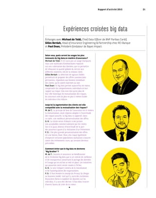Échanges avec Michael de Toldi, Chief Data Officer de BNP Paribas Cardif,
Gilles Berdah, Head of Insurance Engineering & Partnership chez RCI Banque
et Paul Duan, Président-fondateur de Bayes Impact.
Expériences croisées big data
Selon vous, quels seront les usages les plus
innovants du big data en matière d’assurance ?
Michael de Toldi : Il n’y aura pas un usage marquant,
mais une multitude d’améliorations reposant
sur une valorisation des données, qui va permettre
de rehausser la qualité globale du service aux
différents moments clés de la relation client.
Gilles Berdah : La détection de signaux faibles
permettant de proposer des offres commerciales
pertinentes, répondant aux besoins immédiats
des clients, qu’ils soient exprimés ou non.
Paul Duan : Le big data permet aujourd’hui de mieux
comprendre les comportements individuels et leur
rapport au risque. Cela veut dire qu’en plus de
leur rôle historique de mutualisation des risques,
les assureurs sont de plus en plus à même d’aider
les individus à les réduire.
Jusqu’où la segmentation des clients est-elle
compatible avec la mutualisation des risques ?
M. de T. : Le principe de base de l’assurance est et restera
la mutualisation, seule réponse adaptée à l’incertitude
des risques assurés. Le big data va apporter, dans
ce cadre, une meilleure personnalisation des offres.
G. B. : La limite serait d’aboutir à des primes
non acceptables commercialement par les clients
face à la quasi absence d’incertitude de la part
des assureurs quant à la réalisation d’un événement.
P. D. : Une plus grande personnalisation des offres
est une bonne chose. Mais cela risque également
d’outpricer certaines populations souhaitant s’assurer
contre des événements rares, qui seraient devenus
prévisibles.
Comment éviter que le big data ne devienne
“Big Brother” ?
M. de T. : Assurés et assureurs ne bénéficieront
de la révolution big data que si un contrat de confiance
et de transparence concernant le partage des données
et l’usage qui en est fait se met en place. Les initiatives
qui passeront outre seront vouées à l’échec.
G. B. : Le seul rempart viendra de la moralisation
et de l’autorégulation des organisations.
P. D. : Il faut étendre le concept de Privacy by Design
au business model : tant qu’il y aura des incitations
financières fortes à exploiter les données sur les
individus, il y aura des dérives. Il faut donc trouver
d’autres façons de créer de la valeur.
Rapport d’activité 2015 21
 