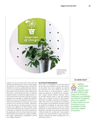 Le saviez-vous ?
Habit@t,
commercialisé
en Italie
depuis fin 2013
par BNP Paribas Cardif,
associe une assurance
habitation à une homebox
qui monitore le logement
grâce à ses capteurs
et alerte client et service
d’assistance en cas
de problème (fumée,
fuite d’eau, coupure
de courant).
renforcer, et c’est une bonne chose. Elle a posé des
principes fondamentaux tels que la collecte loyale
des données, le consentement libre et éclairé des
intéressés ou encore la confidentialité des informa-
tions sur la vie privée (data privacy). Mais on peut
être conforme à la loi sans pour autant respecter les
personnes », insiste Michael de Toldi. La confiance
suppose d’établir, au-delà de la réglementation, un
contrat moral avec les assurés, explicitant ce qu’ils
accepteront de partager en regard des bénéfices
attendus, ainsi qu’une transparence totale sur l’uti-
lisation des informations. L’assurance a une culture
ancienne de la sécurité des données. Néanmoins
le big data pose de nouvelles questions qui sont
au cœur des réflexions de BNP Paribas Cardif.
« Nous misons beaucoup sur la maison et la voiture
connectées. En revanche, nous restons prudents sur
les applications liées à la santé, sujet d’une sensi-
bilité extrême, dans l’attente d’un cadre qui définira
des usages collectivement acceptables », précise
ainsi Grégory Desfosses.
Au service de l’intérêt général
Autre enjeu, si l’exploitation du big data permet
de construire des modèles de plus en plus précis,
et des offres encore plus adaptées aux besoins
des personnes et à leurs modes de vie, elle ne
doit pas tendre à la démutualisation. « Person-
naliser les garanties ne signifie pas les individua-
liser, conclut Renaud Dumora, Directeur Géné-
ral de BNP Paribas Cardif. Il n’est pas question
d’aller vers un monde où seuls les “bons risques“
pourraient se protéger. L’assurance est fondée sur
l’aléa, mais aussi sur le principe de la mutualisa-
tion des risques. Il est essentiel de conserver ce pilier
qui garantit la solvabilité du plus grand nombre.
L’utilisation de la donnée au service de l’intérêt
général est un champ immense qui s’ouvre à notre
exploration. C’est dans ce but que nous avons lancé,
à côté du Cardif Lab’, un Data Lab’ : nous y expéri-
mentons avec nos partenaires et leurs clients des
solutions créatrices de valeur partagée pour l’en-
semble des acteurs. »
Le Cardif Lab’ permet
de tester les dernières
avancées dans le
domaine des objets
connectés.
Rapport d’activité 2015 25
 