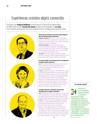 Le saviez-vous ?
En France,
la loi considère
comme donnée
à caractère
personnel « toute
information relative à
une personne physique
identifiée ou qui peut être
identifiée, directement
ou indirectement ».
Cela englobe les données
“anonymes“ permettant
d’identifier une personne
par recoupement.
Source : www.cnil.fr
Échanges avec Grégory Desfosses, Chief Customer Experience et Digital Officer
de BNP Paribas Cardif, Carole Zisa-Garat, fondatrice de Telegrafik, et Luc Julia,
Vice President of Innovation chez Samsung Electronics - Strategy and Innovation Center.
Expériences croisées objets connectés
Quels sont les secteurs d’activité les plus impactés
par l’arrivée des objets connectés ?
Grégory Desfosses : Avant tout celui de l’automobile.
La voiture connectée va bouleverser la chaîne de valeur
industrielle, tout comme elle va révolutionner beaucoup
d’aspects de notre vie quotidienne.
Carole Zisa-Garat : Tous les secteurs d’activité
sont potentiellement impactés par le développement
de nouveaux types de services connectés. De nombreux
business models sont bousculés, et ce n’est que le début,
car le big data et l’open data arrivent.
Luc Julia : Le secteur industriel. L’internet des objets
permettra d’optimiser l’efficacité opérationnelle des usines
en termes de productivité et de gestion des énergies.
En quoi les objets connectés peuvent-ils transformer
la relation assuré-assureur ?
G. D. : Ces objets permettent d’interagir en prise directe
avec la réalité. Les possibilités de personnaliser
les offres et d’améliorer la qualité de service s’en
trouvent démultipliées.
C. Z.-G. : Ils peuvent contribuer à la prévention des risques,
se déclencher quand le sinistre survient ou encore rendre
des services lorsque le sinistre est avéré. Une assurance
dépendance peut faire intervenir un dispositif de e-santé
ou une téléassistance associée à de la domotique.
L. J. : Grâce à l’automatisation. Veille et automatisation
ajouteront un niveau de confiance d’un côté comme
de l’autre. Mais une veille adaptée évitera de nombreux
sinistres, et lorsque ceux-ci ne pourront être évités,
elle permettra d’en comprendre les causes.
Comment sécuriser l’utilisation des données
recueillies par les objets connectés ?
G. D. : BNP Paribas Cardif a des normes de sécurité parmi
les plus exigeantes du marché. Nous allons les appliquer
aux objets connectés selon les mêmes principes et avec
la même rigueur que pour toute autre source de données.
C. Z.-G. : Il faut dans ce domaine appliquer les bonnes
pratiques, comme la dépersonnalisation des données
lorsque cela est possible. Mais il ne faut pas non
plus que ce sujet soit un frein à l’innovation !
L. J. : Il y a beaucoup de façons de sécuriser les flux
de données. Le respect de la vie privée, c’est-à-dire
le contrôle par le client des données qu’il souhaite rendre
accessibles pour un service précis, améliorera fortement
le niveau de sécurité. Cela va de pair avec la diminution
du nombre de personnes ayant accès à ces données.
26 BNP PARIBAS CARDIF
 