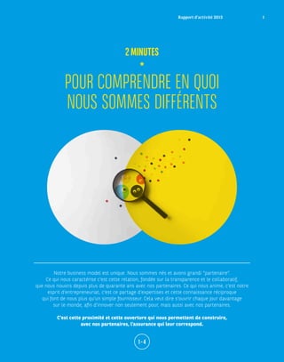POUR COMPRENDRE EN QUOI
NOUS SOMMES DIFFÉRENTS
2MINUTES
Notre business model est unique. Nous sommes nés et avons grandi “partenaire”.
Ce qui nous caractérise c’est cette relation, fondée sur la transparence et le collaboratif,
que nous nouons depuis plus de quarante ans avec nos partenaires. Ce qui nous anime, c’est notre
esprit d’entrepreneuriat, c’est ce partage d’expertises et cette connaissance réciproque
qui font de nous plus qu’un simple fournisseur. Cela veut dire s’ouvrir chaque jour davantage
sur le monde, afin d’innover non seulement pour, mais aussi avec nos partenaires.
C’est cette proximité et cette ouverture qui nous permettent de construire,
avec nos partenaires, l’assurance qui leur correspond.
1 – 4
Rapport d’activité 2015 1
 