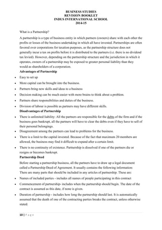 BUSINESS STUDIES
REVISION BOOKLET
INDUS INTERNATIONAL SCHOOL
2014-15
10 | P a g e
What is a Partnership?
A partnership is a type of business entity in which partners (owners) share with each other the
profits or losses of the business undertaking in which all have invested. Partnerships are often
favored over corporations for taxation purposes, as the partnership structure does not
generally incur a tax on profits before it is distributed to the partners (i.e. there is no dividend
tax levied). However, depending on the partnership structure and the jurisdiction in which it
operates, owners of a partnership may be exposed to greater personal liability than they
would as shareholders of a corporation.
Advantages of Partnership
 Easy to set up
 More capital can be brought into the business.
 Partners bring new skills and ideas to a business
 Decision making can be much easier with more brains to think about a problem.
 Partners share responsibilities and duties of the business.
 Division of labour is possible as partners may have different skills.
Disadvantages of Partnership
 There is unlimited liability: All the partners are responsible for the debts of the firm and if the
business goes bankrupt, all the partners will have to clear the debts even if they have to sell of
their personal belongings.
 Disagreement among the partners can lead to problems for the business.
 There is a limit to the capital invested. Because of the fact that maximum 20 members are
allowed, the business may find it difficult to expand after a certain limit.
 There is no continuity of existence. Partnership is dissolved if one of the partners die or
resigns or becomes bankrupt.
Partnership Deed
Before starting a partnership business, all the partners have to draw up a legal document
called a Partnership Deed of Agreement. It usually contains the following information:
There are many parts that should be included in any articles of partnership. These are:
 Names of included parties - includes all names of people participating in this contract
 Commencement of partnership- includes when the partnership should begin. The date of the
contract is assumed as this date, if none is given.
 Duration of partnership - includes how long the partnership should last. It is automatically
assumed that the death of one of the contracting parties breaks the contract, unless otherwise
stated.
 