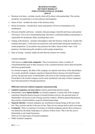 BUSINESS STUDIES
REVISION BOOKLET
INDUS INTERNATIONAL SCHOOL
2014-15
11 | P a g e
 Business to be done - includes exactly what will be done in this partnership. This section
should be very particular to avoid confusion and loopholes.
 Name of firm - includes the name of the business entity.
 Initial investments - includes how much each partner will invest immediately or by
installments.
 Division of profits and losses - includes what percentages of profits and losses each partner
will receive. If it is not a limited partnership, then there is unlimited liability (each partner is
responsible for all partners' debts, including their own).
 Ending of the business - includes what happens when the business winds down. Usually this
includes three parts: 1) All assets are turned into cash and divided among the members in a
certain proportion; 2) one partner may purchase the others' shares at their value; 3) all
property is divided among the members in their proper proportions.
 Date of writing - includes simply the date that the contract was written.
Limited companies
Also known as Joint stock companies. These are businesses where a number of
owner(shareholder) pool in their resources to do a common business and to share the profits
and losses proportionally.
In a limited company, the debts of the company are separate from those of the shareholders.
As a result, should the company experience financial distress because of normal business
activity, the personal assets of shareholders will not be at risk of being seized by creditors.
Ownership in the limited company can be easily transferred, and many of these companies
have been passed down through generations.
Difference between Limited companies and partnership
 Limited companies can issue shares whereas partnership business cannot.
 Shareholders enjoy limited liability in Limited companies. It means that if the company
experience financial distress because of normal business activity, the personal assets of
shareholders will not be at risk of being seized by creditors. Whereas partnership business
does not have limited liability except for limited partnerships.
 Separate Identity: Limited companies are considered as human beings in the eyes of the
law. They are born and die in the eyes of law. They can sue and get sued on their own name.
 Continuity: There is continuity of existence in limited companies and are their existence is
not affected by the death, bankruptcy or sickness of their owner. This is not the case in
Partnership or sole trader businesses.
There are two main types of Limited companies.
 Public Limited Companies
 