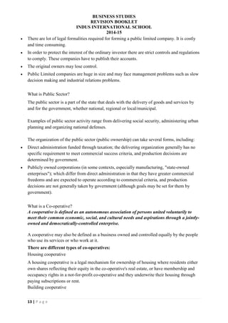BUSINESS STUDIES
REVISION BOOKLET
INDUS INTERNATIONAL SCHOOL
2014-15
13 | P a g e
 There are lot of legal formalities required for forming a public limited company. It is costly
and time consuming.
 In order to protect the interest of the ordinary investor there are strict controls and regulations
to comply. These companies have to publish their accounts.
 The original owners may lose control.
 Public Limited companies are huge in size and may face management problems such as slow
decision making and industrial relations problems.
What is Public Sector?
The public sector is a part of the state that deals with the delivery of goods and services by
and for the government, whether national, regional or local/municipal.
Examples of public sector activity range from delivering social security, administering urban
planning and organizing national defenses.
The organization of the public sector (public ownership) can take several forms, including:
 Direct administration funded through taxation; the delivering organization generally has no
specific requirement to meet commercial success criteria, and production decisions are
determined by government.
 Publicly owned corporations (in some contexts, especially manufacturing, "state-owned
enterprises"); which differ from direct administration in that they have greater commercial
freedoms and are expected to operate according to commercial criteria, and production
decisions are not generally taken by government (although goals may be set for them by
government).
What is a Co-operative?
A cooperative is defined as an autonomous association of persons united voluntarily to
meet their common economic, social, and cultural needs and aspirations through a jointly-
owned and democratically-controlled enterprise.
A cooperative may also be defined as a business owned and controlled equally by the people
who use its services or who work at it.
There are different types of co-operatives:
Housing cooperative
A housing cooperative is a legal mechanism for ownership of housing where residents either
own shares reflecting their equity in the co-operative's real estate, or have membership and
occupancy rights in a not-for-profit co-operative and they underwrite their housing through
paying subscriptions or rent.
Building cooperative
 