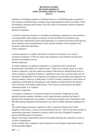 BUSINESS STUDIES
REVISION BOOKLET
INDUS INTERNATIONAL SCHOOL
2014-15
14 | P a g e
Members of a building cooperative (in Britain known as a self-build housing co-operative)
pool resources to build housing, normally using a high proportion of their own labour. When
the building is finished, each member is the sole owner of a homestead, and the cooperative
may be dissolved.
Retailers' cooperative
A retailers' cooperative (known as a secondary or marketing co-operative in some countries)
is an organization which employs economies of scale on behalf of its members to get
discounts from manufacturers and to pool marketing. It is common for locally-owned grocery
stores, hardware stores and pharmacies. In this case the members of the cooperative are
businesses rather than individuals.
Utility cooperative
A utility cooperative is a public utility that is owned by its customers. It is a type of
consumers' cooperative. In the US, many such cooperatives were formed to provide rural
electrical and telephone service.
Worker cooperative
A worker cooperative or producer cooperative is a cooperative that is owned and
democratically controlled by its "worker-owners". There are no outside owners in a "pure"
workers' cooperative, only the workers own shares of the business, though hybrid forms in
which consumers, community members or capitalist investors also own some shares are not
uncommon. Membership is not compulsory for employees, but generally only employees can
become members. However, in India there is a form of workers' cooperative which insists on
compulsory membership for all employees and compulsory employment for all members.
That is the form of the Indian Coffee Houses. This system was advocated by the Indian
communist leader A. K. Gopalan.
Consumers' cooperative
A consumers' cooperative is a business owned by its customers. Employees can also
generally become members. Members vote on major decisions, and elect the board of
directors from amongst their own number. A well known example in the United States is the
REI (Recreational Equipment Incorporated) co-op, and in Canada: Mountain Equipment Co-
op.
The world's largest consumers' cooperative is the Co-operative Group in the United
Kingdom, which offers a variety of retail and financial services. The UK also has a number of
autonomous consumers' cooperative societies, such as the East of England Co-operative
Society and Midcounties Co-operative.
Migros is the largest supermarket chain in Switzerland and keeps the cooperative society as
its form of organization.
Coop is another Swiss cooperative which operates the second largest supermarket chain in
Switzerland after Migros.
 