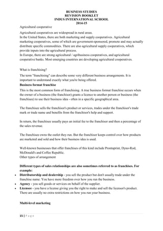 BUSINESS STUDIES
REVISION BOOKLET
INDUS INTERNATIONAL SCHOOL
2014-15
15 | P a g e
Agricultural cooperative
Agricultural cooperatives are widespread in rural areas.
In the United States, there are both marketing and supply cooperatives. Agricultural
marketing cooperatives, some of which are government-sponsored, promote and may actually
distribute specific commodities. There are also agricultural supply cooperatives, which
provide inputs into the agricultural process.
In Europe, there are strong agricultural / agribusiness cooperatives, and agricultural
cooperative banks. Most emerging countries are developing agricultural cooperatives.
What is franchising?
The term "franchising" can describe some very different business arrangements. It is
important to understand exactly what you're being offered.
Business format franchise
This is the most common form of franchising. A true business format franchise occurs when
the owner of a business (the franchisor) grants a licence to another person or business (the
franchisee) to use their business idea - often in a specific geographical area.
The franchisee sells the franchisor's product or services, trades under the franchisor's trade
mark or trade name and benefits from the franchisor's help and support.
In return, the franchisee usually pays an initial fee to the franchisor and then a percentage of
the sales revenue.
The franchisee owns the outlet they run. But the franchisor keeps control over how products
are marketed and sold and how their business idea is used.
Well-known businesses that offer franchises of this kind include Prontaprint, Dyno-Rod,
McDonald's and Coffee Republic.
Other types of arrangement
Different types of sales relationships are also sometimes referred to as franchises. For
example:
 Distributorship and dealership - you sell the product but don't usually trade under the
franchise name. You have more freedom over how you run the business.
 Agency - you sell goods or services on behalf of the supplier.
 Licensee - you have a license giving you the right to make and sell the licensor's product.
There are usually no extra restrictions on how you run your business.
Multi-level marketing
 