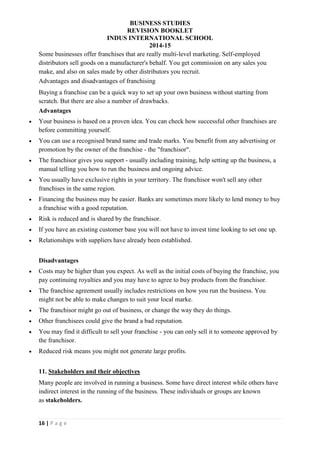 BUSINESS STUDIES
REVISION BOOKLET
INDUS INTERNATIONAL SCHOOL
2014-15
16 | P a g e
Some businesses offer franchises that are really multi-level marketing. Self-employed
distributors sell goods on a manufacturer's behalf. You get commission on any sales you
make, and also on sales made by other distributors you recruit.
Advantages and disadvantages of franchising
Buying a franchise can be a quick way to set up your own business without starting from
scratch. But there are also a number of drawbacks.
Advantages
 Your business is based on a proven idea. You can check how successful other franchises are
before committing yourself.
 You can use a recognised brand name and trade marks. You benefit from any advertising or
promotion by the owner of the franchise - the "franchisor".
 The franchisor gives you support - usually including training, help setting up the business, a
manual telling you how to run the business and ongoing advice.
 You usually have exclusive rights in your territory. The franchisor won't sell any other
franchises in the same region.
 Financing the business may be easier. Banks are sometimes more likely to lend money to buy
a franchise with a good reputation.
 Risk is reduced and is shared by the franchisor.
 If you have an existing customer base you will not have to invest time looking to set one up.
 Relationships with suppliers have already been established.
Disadvantages
 Costs may be higher than you expect. As well as the initial costs of buying the franchise, you
pay continuing royalties and you may have to agree to buy products from the franchisor.
 The franchise agreement usually includes restrictions on how you run the business. You
might not be able to make changes to suit your local marke.
 The franchisor might go out of business, or change the way they do things.
 Other franchisees could give the brand a bad reputation.
 You may find it difficult to sell your franchise - you can only sell it to someone approved by
the franchisor.
 Reduced risk means you might not generate large profits.
11. Stakeholders and their objectives
Many people are involved in running a business. Some have direct interest while others have
indirect interest in the running of the business. These individuals or groups are known
as stakeholders.
 
