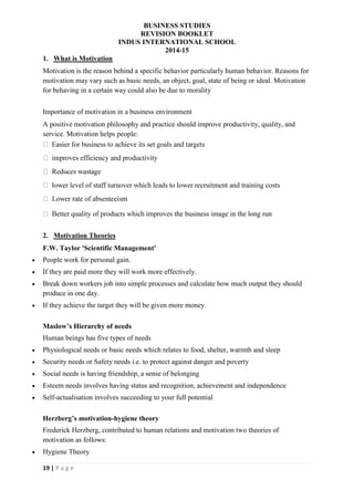 BUSINESS STUDIES
REVISION BOOKLET
INDUS INTERNATIONAL SCHOOL
2014-15
19 | P a g e
1. What is Motivation
Motivation is the reason behind a specific behavior particularly human behavior. Reasons for
motivation may vary such as basic needs, an object, goal, state of being or ideal. Motivation
for behaving in a certain way could also be due to morality
Importance of motivation in a business environment
A positive motivation philosophy and practice should improve productivity, quality, and
service. Motivation helps people:
ty of products which improves the business image in the long run
2. Motivation Theories
F.W. Taylor 'Scientific Management'
 People work for personal gain.
 If they are paid more they will work more effectively.
 Break down workers job into simple processes and calculate how much output they should
produce in one day.
 If they achieve the target they will be given more money.
Maslow’s Hierarchy of needs
Human beings has five types of needs
 Physiological needs or basic needs which relates to food, shelter, warmth and sleep
 Security needs or Safety needs i.e. to protect against danger and poverty
 Social needs is having friendship, a sense of belonging
 Esteem needs involves having status and recognition, achievement and independence
 Self-actualisation involves succeeding to your full potential
Herzberg’s motivation-hygiene theory
Frederick Herzberg, contributed to human relations and motivation two theories of
motivation as follows:
 Hygiene Theory
 