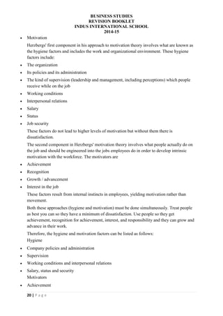 BUSINESS STUDIES
REVISION BOOKLET
INDUS INTERNATIONAL SCHOOL
2014-15
20 | P a g e
 Motivation
Herzbergs' first component in his approach to motivation theory involves what are known as
the hygiene factors and includes the work and organizational environment. These hygiene
factors include:
 The organization
 Its policies and its administration
 The kind of supervision (leadership and management, including perceptions) which people
receive while on the job
 Working conditions
 Interpersonal relations
 Salary
 Status
 Job security
These factors do not lead to higher levels of motivation but without them there is
dissatisfaction.
The second component in Herzbergs' motivation theory involves what people actually do on
the job and should be engineered into the jobs employees do in order to develop intrinsic
motivation with the workforce. The motivators are
 Achievement
 Recognition
 Growth / advancement
 Interest in the job
These factors result from internal instincts in employees, yielding motivation rather than
movement.
Both these approaches (hygiene and motivation) must be done simultaneously. Treat people
as best you can so they have a minimum of dissatisfaction. Use people so they get
achievement, recognition for achievement, interest, and responsibility and they can grow and
advance in their work.
Therefore, the hygiene and motivation factors can be listed as follows:
Hygiene
 Company policies and administration
 Supervision
 Working conditions and interpersonal relations
 Salary, status and security
Motivators
 Achievement
 