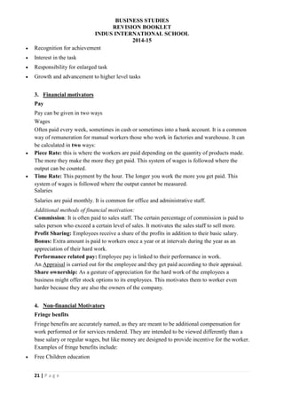 BUSINESS STUDIES
REVISION BOOKLET
INDUS INTERNATIONAL SCHOOL
2014-15
21 | P a g e
 Recognition for achievement
 Interest in the task
 Responsibility for enlarged task
 Growth and advancement to higher level tasks
3. Financial motivators
Pay
Pay can be given in two ways
Wages
Often paid every week, sometimes in cash or sometimes into a bank account. It is a common
way of remuneration for manual workers those who work in factories and warehouse. It can
be calculated in two ways:
 Piece Rate: this is where the workers are paid depending on the quantity of products made.
The more they make the more they get paid. This system of wages is followed where the
output can be counted.
 Time Rate: This payment by the hour. The longer you work the more you get paid. This
system of wages is followed where the output cannot be measured.
Salaries
Salaries are paid monthly. It is common for office and administrative staff.
Additional methods of financial motivation:
Commission: It is often paid to sales staff. The certain percentage of commission is paid to
sales person who exceed a certain level of sales. It motivates the sales staff to sell more.
Profit Sharing: Employees receive a share of the profits in addition to their basic salary.
Bonus: Extra amount is paid to workers once a year or at intervals during the year as an
appreciation of their hard work.
Performance related pay: Employee pay is linked to their performance in work.
An Appraisal is carried out for the employee and they get paid according to their appraisal.
Share ownership: As a gesture of appreciation for the hard work of the employees a
business might offer stock options to its employees. This motivates them to worker even
harder because they are also the owners of the company.
4. Non-financial Motivators
Fringe benfits
Fringe benefits are accurately named, as they are meant to be additional compensation for
work performed or for services rendered. They are intended to be viewed differently than a
base salary or regular wages, but like money are designed to provide incentive for the worker.
Examples of fringe benefits include:
 Free Children education
 