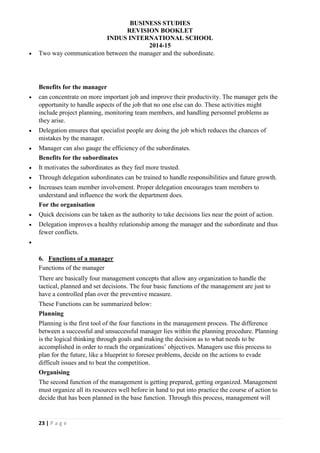 BUSINESS STUDIES
REVISION BOOKLET
INDUS INTERNATIONAL SCHOOL
2014-15
23 | P a g e
 Two way communication between the manager and the subordinate.
Benefits for the manager
 can concentrate on more important job and improve their productivity. The manager gets the
opportunity to handle aspects of the job that no one else can do. These activities might
include project planning, monitoring team members, and handling personnel problems as
they arise.
 Delegation ensures that specialist people are doing the job which reduces the chances of
mistakes by the manager.
 Manager can also gauge the efficiency of the subordinates.
Benefits for the subordinates
 It motivates the subordinates as they feel more trusted.
 Through delegation subordinates can be trained to handle responsibilities and future growth.
 Increases team member involvement. Proper delegation encourages team members to
understand and influence the work the department does.
For the organisation
 Quick decisions can be taken as the authority to take decisions lies near the point of action.
 Delegation improves a healthy relationship among the manager and the subordinate and thus
fewer conflicts.

6. Functions of a manager
Functions of the manager
There are basically four management concepts that allow any organization to handle the
tactical, planned and set decisions. The four basic functions of the management are just to
have a controlled plan over the preventive measure.
These Functions can be summarized below:
Planning
Planning is the first tool of the four functions in the management process. The difference
between a successful and unsuccessful manager lies within the planning procedure. Planning
is the logical thinking through goals and making the decision as to what needs to be
accomplished in order to reach the organizations’ objectives. Managers use this process to
plan for the future, like a blueprint to foresee problems, decide on the actions to evade
difficult issues and to beat the competition.
Organising
The second function of the management is getting prepared, getting organized. Management
must organize all its resources well before in hand to put into practice the course of action to
decide that has been planned in the base function. Through this process, management will
 