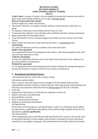 BUSINESS STUDIES
REVISION BOOKLET
INDUS INTERNATIONAL SCHOOL
2014-15
25 | P a g e
Trade Union is a group of workers who join together to protect their interests and work for
better wages and working conditions. It is a type of pressure group.
Why do workers join trade unions?
Workers might join a trade union because
 They believe that there is strength in number and they will be listened to when they in a
group.
 To negotiate a better pay, more holidays and less hours of work.
 To pressurise the employer to provide them with a healthier and safer working environment.
 Improved benefits for retrenched workers
 To get the benefits of advice, financial support and welfare activities carried out by Trade
Unions.
 Many workers may also join a trade union because there is a closed shop policy.
Closed Shop
It is where all employees must be a member of the same trade union.
Single Union agreement
It is an agreement between the management and workers, where the management deals with
only one trade union and no other.
Collective bargaining
It means the negotiations between one or more trade unions and one or more employers on
pay and conditions of employment.
Productivity agreement
It is an agreement between the management and workers whereby the management agrees to
increase the benefits for workers in return for an increase in productivity.
9. Recruitment and Selection Process
The recruitment process starts with a vacancy arising.
Job analysis and description
Once a vacancy arises the human resource manager will first identify and record the
responsibilities and tasks which are related to the job. After analysing the responsibilities and
tasks they are noted down which becomes the Job description for the job. It includes:
 A job title
 Department of the business in which the new employee would work
 Details of the tasks to be performed
 Responsibilities involved
 Place in the hierarchical structure
 Methods of assessing the performance
Job Specification
On the basis of Job description, a job specification is made. It is a document which outlines
the requirements, qualifications and qualities, skills and knowledge required for the job. It is
also known as person specification.
Job Advertisement
After completing the person specification (job specification) the vacancy is advertised. It can
be advertised internally (on the company notice board or newsletter) or may be advertised
externally in a newspaper or magazine. The advertisement will usually contain the elements
 