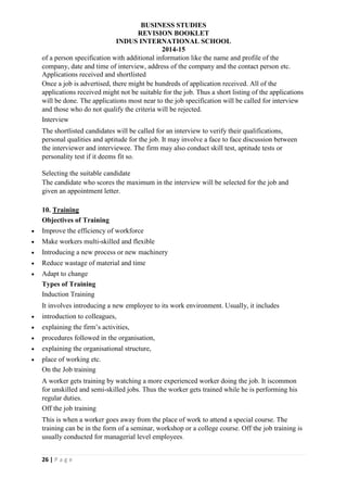 BUSINESS STUDIES
REVISION BOOKLET
INDUS INTERNATIONAL SCHOOL
2014-15
26 | P a g e
of a person specification with additional information like the name and profile of the
company, date and time of interview, address of the company and the contact person etc.
Applications received and shortlisted
Once a job is advertised, there might be hundreds of application received. All of the
applications received might not be suitable for the job. Thus a short listing of the applications
will be done. The applications most near to the job specification will be called for interview
and those who do not qualify the criteria will be rejected.
Interview
The shortlisted candidates will be called for an interview to verify their qualifications,
personal qualities and aptitude for the job. It may involve a face to face discussion between
the interviewer and interviewee. The firm may also conduct skill test, aptitude tests or
personality test if it deems fit so.
Selecting the suitable candidate
The candidate who scores the maximum in the interview will be selected for the job and
given an appointment letter.
10. Training
Objectives of Training
 Improve the efficiency of workforce
 Make workers multi-skilled and flexible
 Introducing a new process or new machinery
 Reduce wastage of material and time
 Adapt to change
Types of Training
Induction Training
It involves introducing a new employee to its work environment. Usually, it includes
 introduction to colleagues,
 explaining the firm’s activities,
 procedures followed in the organisation,
 explaining the organisational structure,
 place of working etc.
On the Job training
A worker gets training by watching a more experienced worker doing the job. It iscommon
for unskilled and semi-skilled jobs. Thus the worker gets trained while he is performing his
regular duties.
Off the job training
This is when a worker goes away from the place of work to attend a special course. The
training can be in the form of a seminar, workshop or a college course. Off the job training is
usually conducted for managerial level employees.
 
