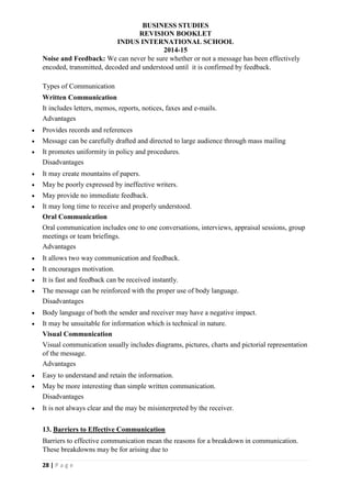BUSINESS STUDIES
REVISION BOOKLET
INDUS INTERNATIONAL SCHOOL
2014-15
28 | P a g e
Noise and Feedback: We can never be sure whether or not a message has been effectively
encoded, transmitted, decoded and understood until it is confirmed by feedback.
Types of Communication
Written Communication
It includes letters, memos, reports, notices, faxes and e-mails.
Advantages
 Provides records and references
 Message can be carefully drafted and directed to large audience through mass mailing
 It promotes uniformity in policy and procedures.
Disadvantages
 It may create mountains of papers.
 May be poorly expressed by ineffective writers.
 May provide no immediate feedback.
 It may long time to receive and properly understood.
Oral Communication
Oral communication includes one to one conversations, interviews, appraisal sessions, group
meetings or team briefings.
Advantages
 It allows two way communication and feedback.
 It encourages motivation.
 It is fast and feedback can be received instantly.
 The message can be reinforced with the proper use of body language.
Disadvantages
 Body language of both the sender and receiver may have a negative impact.
 It may be unsuitable for information which is technical in nature.
Visual Communication
Visual communication usually includes diagrams, pictures, charts and pictorial representation
of the message.
Advantages
 Easy to understand and retain the information.
 May be more interesting than simple written communication.
Disadvantages
 It is not always clear and the may be misinterpreted by the receiver.
13. Barriers to Effective Communication
Barriers to effective communication mean the reasons for a breakdown in communication.
These breakdowns may be for arising due to
 