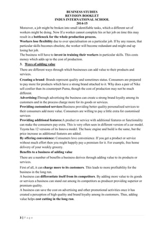 BUSINESS STUDIES
REVISION BOOKLET
INDUS INTERNATIONAL SCHOOL
2014-15
3 | P a g e
Moreover, a job might be broken into small identifiable tasks, which a different set of
workers might be doing. Now If a worker cannot complete his or her job on time this may
result in a bottleneck for the whole production process.
Workers lose flexibility due to over specialisation on a particular job. If by any reason, that
particular skills becomes obsolete, the worker will become redundant and might end up
losing her job.
The business will have to invest in training their workers in particular skills. This costs
money which adds up to the cost of production.
3. Ways of adding value
There are different ways through which businesses can add value to their products and
services.
Creating a brand: Brands represent quality and sometimes status. Consumers are prepared
to pay more for products which have a strong brand attached to it. Why does a pair of Nike
sell costlier than its counterpart Puma, though the cost of production may not be much
different.
Advertising:Through advertising the business can create a strong brand loyalty among its
customers and in the process charge more for its goods or services.
Providing customised services:Business providing better quality personalised services to
their consumers add more value. Consumers are willing to pay a little extra for customised
services
Providing additional features:A product or service with additional features or functionality
can make the consumers pay extra. This is very often seen in different version of a car model.
Toyota has 12 versions of its Innova model. The basic engine and build is the same, but the
price increase as additional features are added.
By offering convenience: Consumers love convenience. If you get a product or service
without much effort then you might happily pay a premium for it. For example, free home
delivery of your weekly grocery.
Benefits to a business of adding value
There are a number of benefits a business derives through adding value to its products or
services.
First of all, it can charge more to its customers. This leads to more profitability for the
business in the long run.
A business can differentiate itself from its competitors. By adding more value to its goods
or services a business can stand out among its competitors as producer providing superior or
premium quality.
A business can save the cost on advertising and other promotional activities once it has
created a perception of high quality and brand loyalty among its customers. Thus, adding
value helps cost cutting in the long run.
 