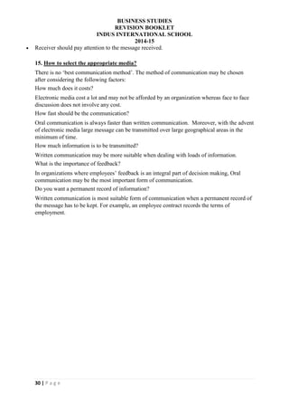 BUSINESS STUDIES
REVISION BOOKLET
INDUS INTERNATIONAL SCHOOL
2014-15
30 | P a g e
 Receiver should pay attention to the message received.
15. How to select the appropriate media?
There is no ‘best communication method’. The method of communication may be chosen
after considering the following factors:
How much does it costs?
Electronic media cost a lot and may not be afforded by an organization whereas face to face
discussion does not involve any cost.
How fast should be the communication?
Oral communication is always faster than written communication. Moreover, with the advent
of electronic media large message can be transmitted over large geographical areas in the
minimum of time.
How much information is to be transmitted?
Written communication may be more suitable when dealing with loads of information.
What is the importance of feedback?
In organizations where employees’ feedback is an integral part of decision making, Oral
communication may be the most important form of communication.
Do you want a permanent record of information?
Written communication is most suitable form of communication when a permanent record of
the message has to be kept. For example, an employee contract records the terms of
employment.
 