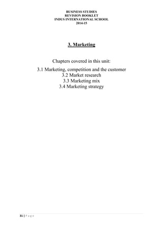BUSINESS STUDIES
REVISION BOOKLET
INDUS INTERNATIONAL SCHOOL
2014-15
31 | P a g e
3. Marketing
Chapters covered in this unit:
3.1 Marketing, competition and the customer
3.2 Market research
3.3 Marketing mix
3.4 Marketing strategy
 