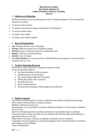 BUSINESS STUDIES
REVISION BOOKLET
INDUS INTERNATIONAL SCHOOL
2014-15
32 | P a g e
1. Objectives of Marketing
Different businesses may use marketing as a tool for different purposes. We can outline the
objectives as follows
 To increase sales revenue
 To improve and maintain image of the product or the business
 To increase market share
 To target a new market
 To target a new market segment
2. Bases of Segmentation
 Age: Products for kids, teens, old people.
 Income: different income levels of different people
 Lifestyle: types of activities people do to spend their time.
 Region: cold, hot, wet and dry places.
 Gender: male or female.
 Use of the product: Car may be used by a individual for private purpose or may be used by
somebody else as a taxi.
3. Need for Marketing Research
There may be many reasons for carrying out market research.
It may be carried out find out
 the likes and dislikes of the customers,
 appropriate price for the product,
 how many people might buy the product.
 finding the profile of the customers,
 the places they buy
 about competitors and;
 the promotion techniques which might be most effective.
4. Primary research
Also known as field research, it involves collection and collation of original data through
direct contact with potential or existing customers.
Methods of Primary research are:
Questionnaire: a set of questions focusing on finding information. It can be postal, telephonic
or face to face
Interviews: Prepared questions asked by an interviewer and detailed input is collected.
Consumer Panels: Groups of people who are willing to provide their input and feedback on
particular products or services.
Observations: recording, watching or auditing a particular activity or product.
Experiments: for new products to a limited geographical area or limited number of customers
and finding out their feedback.
Types of Information
 