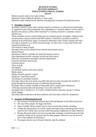 BUSINESS STUDIES
REVISION BOOKLET
INDUS INTERNATIONAL SCHOOL
2014-15
33 | P a g e
Market research collects two types of data:
Quantitative data: finding the quantity or ‘how many’
Qualitative data: finding out the opinions and judgement or reasons for particular action.
5. Secondary research
Secondary research occurs when a project requires a summary or collection of existing data.
As opposed to data collected directly from respondents or "research subjects" for the express
purposes of a project, (often called "empirical" or "primary research"), secondary sources
already exist.
These secondary sources could include previous research reports, newspaper, magazine and
journal content, and government and NGO statistics. Sometimes secondary research is
required in the preliminary stages of research to determine what is known already and what
new data is required, or to inform research design. At other times, it may make be the only
research technique used.
Also known as desk research
Secondary data can be collected from internal and external sources.
Internal sources
Information which is available for inside the business such as
Sales department records, customer records and sales reports
Opinions of distributors and public relations departments
Financial statements and records
External sources
These include:
Newspapers
Government statistics and census reports
Media reports
Market research agencies’ reports
Employers’ association reports
Advantages of secondary research
Secondary data is the most easily accessible data and saves the researcher the trouble of
going through the tiresome process of collecting data personally.
Secondary data is readily available at cheap rates and is usually quite inexpensive.
Collecting secondary data and analysing it saves time and effort.
Secondary data is unobtrusive. It is easily available and the researcher can get it without
much struggle.
Secondary data avoids data collection problems and it provides a basis for comparison.
6. Accuracy of Marketing Research
 The accuracy of marketing research data collected depends on the following factors:
 The size of the sample: the bigger the better.
 Type of sample: Quota sample may be more accurate then random sampling.
 Testing the questionnaire on a small sample and improving it and then going in for an
actual survey will be more accurate rather than going straightaway for data collection.
 Primary Research tends to be more accurate than secondary research because the later
might be carried out by someone else for other purpose. Moreover you can never be
sure of the methods of collecting it.
 Newspaper articles may be biased, Statistics may be outdated.
 