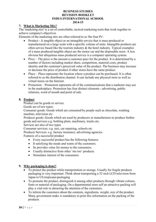 BUSINESS STUDIES
REVISION BOOKLET
INDUS INTERNATIONAL SCHOOL
2014-15
34 | P a g e
7. What is Marketing Mix?
The 'marketing mix' is a set of controllable, tactical marketing tools that work together to
achieve company's objectives
Elements of the marketing mix are often referred to as 'the four Ps':
 Product - A tangible object or an intangible service that is mass produced or
manufactured on a large scale with a specific volume of units. Intangible products are
often service based like the tourism industry & the hotel industry. Typical examples
of a mass produced tangible object are the motor car and the disposable razor. A less
obvious but ubiquitous mass produced service is a computer operating system.
 Price – The price is the amount a customer pays for the product. It is determined by a
number of factors including market share, competition, material costs, product
identity and the customer's perceived value of the product. The business may increase
or decrease the price of product if other stores have the same product.
 Place – Place represents the location where a product can be purchased. It is often
referred to as the distribution channel. It can include any physical store as well as
virtual stores on the Internet.
 Promotion – Promotion represents all of the communications that a marketer may use
in the marketplace. Promotion has four distinct elements - advertising, public
relations, word of mouth and point of sale.
8. Product
Product can be goods or service.
Goods are of two types:
Consumer goods: Goods which are consumed by people such as chocolate, washing
machine, television etc.
Producer goods: Goods which are used by producers or manufactures to produce further
goods and services e.g. bottling plant, machinery, trucks etc.
Services are also of two types
Consumer services: e.g. taxi, car repairing, schools etc
Producer Services: e.g. factory insurance, advertising agencies.
Features of a successful product
 Every successful product has the following features:
 It satisfying the needs and wants of the customers.
 Its provides value for money to the consumers.
 Usually distinctive from other ‘me too’ products.
 Stimulates interest of the consumers.
9. Why packaging is done?
 To protect the product while transportation or storage. Usually for fragile products
packaging is very important. Think about transporting a 52 inch LCD television from
Japan to US.tropicana-packaging
 To promote the product, distinguish it among other products through vibrant colours,
fonts or material of packaging. On a departmental store self an attractive packing will
play a vital role in attracting the attention of the customers.
 To inform the customers about the contents, ingredients, weight, size of the product.
Many government make is mandatory to print this information on the packing of the
products
 