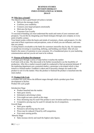 BUSINESS STUDIES
REVISION BOOKLET
INDUS INTERNATIONAL SCHOOL
2014-15
35 | P a g e
10. Why have a brand?
The objectives that a good brand will achieve include:
 Delivers the message clearly
 Confirms your credibility
 Connects your target prospects emotionally
 Motivates the buyer
 Concretes User Loyalty
To succeed in branding you must understand the needs and wants of your customers and
prospects. You do this by integrating your brand strategies through your company at every
point of public contact.
Your brand resides within the hearts and minds of customers, clients, and prospects. It is the
sum total of their experiences and perceptions, some of which you can influence, and some
that you cannot.
A strong brand is invaluable as the battle for customers intensifies day by day. It's important
to spend time investing in researching, defining, and building your brand. After all your
brand is the source of a promise to your consumer. It's a foundational piece in your marketing
communication and one you do not want to be without.
11. Process of Product Development
A Product goes through a series of steps before it reaches the market:
It all starts with an idea. The idea needs to be further researched to see the feasibility of
production. After this a market research might be conducted to find out potential demand. If
the marketing department sees a potential market, a prototype is developed which is then
tested in a limited market. Feedback is taken and if necessary changes are made to the
product to suit it to the market. Once the product is finalised the product is launched onto the
main market.
12. Product Life Cycle
A Product life cycle shows the different stages through which a product goes from
development to decline.
Product life cycle graph
Introduction Stage
 Product launched into the market.
 Sales grow slowly.
 Informative advertising is done.
 Firm might not earn a profit at this stage.
 Price skimming may be used if the product is new invention and has no competitors.
 Competitive pricing may be used if it already has lot of competitors.
Growth Stage
 Sales grow rapidly.
 Persuasive advertising may be used.
 Prices may be reduced if faced by stiff competition.
 Firm starts earning profits.
Maturity Stage
 Sales increase slowly and reach the highest sales figures.
 