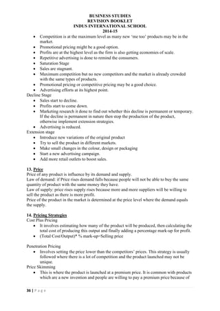 BUSINESS STUDIES
REVISION BOOKLET
INDUS INTERNATIONAL SCHOOL
2014-15
36 | P a g e
 Competition is at the maximum level as many new ‘me too’ products may be in the
market.
 Promotional pricing might be a good option.
 Profits are at the highest level as the firm is also getting economies of scale.
 Repetitive advertising is done to remind the consumers.
 Saturation Stage
 Sales are stagnant.
 Maximum competition but no new competitors and the market is already crowded
with the same types of products.
 Promotional pricing or competitive pricing may be a good choice.
 Advertising efforts at its highest point.
Decline Stage
 Sales start to decline.
 Profits start to come down.
 Marketing research it done to find out whether this decline is permanent or temporary.
If the decline is permanent in nature then stop the production of the product,
otherwise implement extension strategies.
 Advertising is reduced.
Extension stage
 Introduce new variations of the original product
 Try to sell the product in different markets.
 Make small changes in the colour, design or packaging
 Start a new advertising campaign.
 Add more retail outlets to boost sales.
13. Price
Price of any product is influence by its demand and supply.
Law of demand: if Price rises demand falls because people will not be able to buy the same
quantity of product with the same money they have.
Law of supply: price rises supply rises because more and more suppliers will be willing to
sell the product as there is more profit.
Price of the product in the market is determined at the price level where the demand equals
the supply.
14. Pricing Strategies
Cost Plus Pricing
 It involves estimating how many of the product will be produced, then calculating the
total cost of producing this output and finally adding a percentage mark-up for profit.
 (Total Cost/Output)* % mark-up=Selling price
Penetration Pricing
 Involves setting the price lower than the competitors’ prices. This strategy is usually
followed where there is a lot of competition and the product launched may not be
unique.
Price Skimming
 This is where the product is launched at a premium price. It is common with products
which are a new invention and people are willing to pay a premium price because of
 