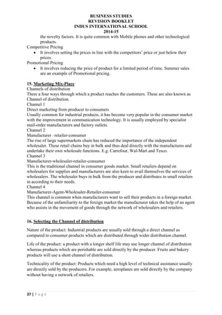 BUSINESS STUDIES
REVISION BOOKLET
INDUS INTERNATIONAL SCHOOL
2014-15
37 | P a g e
the novelty factors. It is quite common with Mobile phones and other technological
products.
Competitive Pricing
 It involves setting the prices in line with the competitors’ price or just below their
prices.
Promotional Pricing
 It involves reducing the price of product for a limited period of time. Summer sales
are an example of Promotional pricing.
15. Marketing Mix-Place
Channels of distribution
There a four ways through which a product reaches the customers. These are also known as
Channel of distribution.
Channel 1
Direct marketing from producer to consumers
Usually common for industrial products, it has become very popular in the consumer market
with the improvement in communication technology. It is usually employed by specialist
mail-order manufacturers and factory outlets.
Channel 2
Manufacturer –retailer-consumer
The rise of large supermarkets chain has reduced the importance of the independent
wholesaler. These retail chains buy in bulk and thus deal directly with the manufactures and
undertake their own wholesale functions. E.g. Carrefour, Wal-Mart and Tesco.
Channel 3
Manufacturer-wholesaler-retailer-consumer
This is the traditional channel in consumer goods market. Small retailers depend on
wholesalers for supplies and manufacturers are also keen to avail themselves the services of
wholesalers. The wholesaler buys in bulk from the producer and distributes to small retailers
in according to their needs.
Channel 4
Manufacturer-Agent-Wholesaler-Retailer-consumer
This channel is common when manufacturers want to sell their products in a foreign market.
Because of the unfamiliarity to the foreign market the manufacturer takes the help of an agent
who assists in the movement of goods through the network of wholesalers and retailers.
16. Selecting the Channel of distribution
Nature of the product: Industrial products are usually sold through a direct channel as
compared to consumer products which are distributed through wider distribution channel.
Life of the product: a product with a longer shelf life may use longer channel of distribution
whereas products which are perishable are sold directly by the producer. Fruits and bakery
products will use a short channel of distribution.
Technicality of the product: Products which need a high level of technical assistance usually
are directly sold by the producers. For example, aeroplanes are sold directly by the company
without having a network of retailers.
 