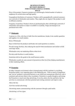 BUSINESS STUDIES
REVISION BOOKLET
INDUS INTERNATIONAL SCHOOL
2014-15
38 | P a g e
Price of the product: Expensive products are sold through a limited number of outlets to
emphasise its exclusiveness and high quality.
Geographical distribution of customers: Products sold to geographically scattered customers
use a network of wholesalers and retailers. They might also use Agents if the product is sold
in different countries.
Frequency of purchase: Products which are purchased quite often sold through a network of
wholesalers and retailers to make it available to everybody. Soaps and shampoos are
purchased more often
17. Wholesaler
A person or a firm, who buys in bulk from the manufacture, breaks it into smaller quantities
and supplies it to small retailers.
Role of Wholesaler
Buys in bulk from the producer and breaks into small quantities to retailers.
Provide storage facilities, thus reducing the need for both manufacturer and retailer to hold
such large stocks.
Wholesalers carry out marketing efforts at their level.
Provide credit facilities to small retailers.
Sometimes deliver the goods to the small business outlets.
Wholesalers usually do some amount of promotion at their level thus helping manufacturers
in their marketing efforts.
18. Promotion
In today’s business environment where communicating with the customer is everything,
Promotion holds a very important place in the Marketing mix. With so much of competition
and ‘me too’ products a successful business is one which can communicate effectively with it
customers and convince them to buy its products. Promotion is usually thought as advertsing
but Promotion is much more than advertising. It involves above the line and below the line
activities to communicate with their potential and existing customers and improve sales.
Above the line
Activities include advertising
Advertising means communicating with the customers through a paid media.
Advertising is of two types:
 