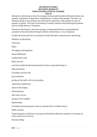 BUSINESS STUDIES
REVISION BOOKLET
INDUS INTERNATIONAL SCHOOL
2014-15
39 | P a g e
Informative advertising is when the message communicated includes information about size,
quantity, ingredients, composition, configuration or content of the product. The idea is to
influence people to buy products buy showing the superiority of the product in terms of
quantity or quality. This type of advertising is usually common with technological products
such as mobile phones or computers.
Persuasive advertising is when the message communicated focuses on persuading the
customers to buy the product through celebrity endorsements, or use of glamour.
Usually advertisements have an element of both informative and persuasive advertising.
Mediums of advertising
Television
Radio
Newspaper and magazines
Posters/billboards
Leaflets/direct mail
Below the line
activities include all other promotional activities except advertising i.e.
Sales promotion
It includes activities like
price reduction,
giving out free gifts with every purchase,
organising competitions,
point of sale display,
demonstrations,
after-sales service,
giving out free samples
Sponsorships
It includes sponsoring sports events or cultural shows or fashion shows
Public relations
Organizing press conferences in giving out information about new products or carrying out
some social service activity.
Personal selling
 